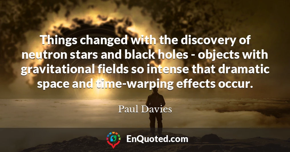 Things changed with the discovery of neutron stars and black holes - objects with gravitational fields so intense that dramatic space and time-warping effects occur.