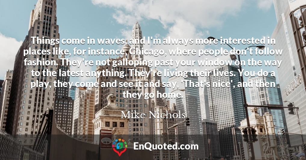 Things come in waves, and I'm always more interested in places like, for instance, Chicago, where people don't follow fashion. They're not galloping past your window on the way to the latest anything. They're living their lives. You do a play, they come and see it and say, 'That's nice', and then they go home.