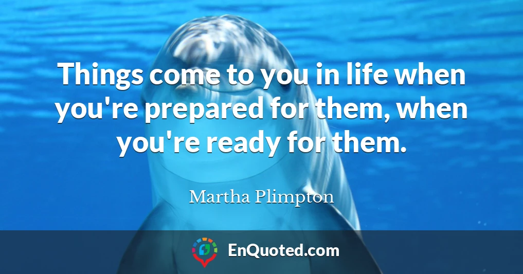 Things come to you in life when you're prepared for them, when you're ready for them.