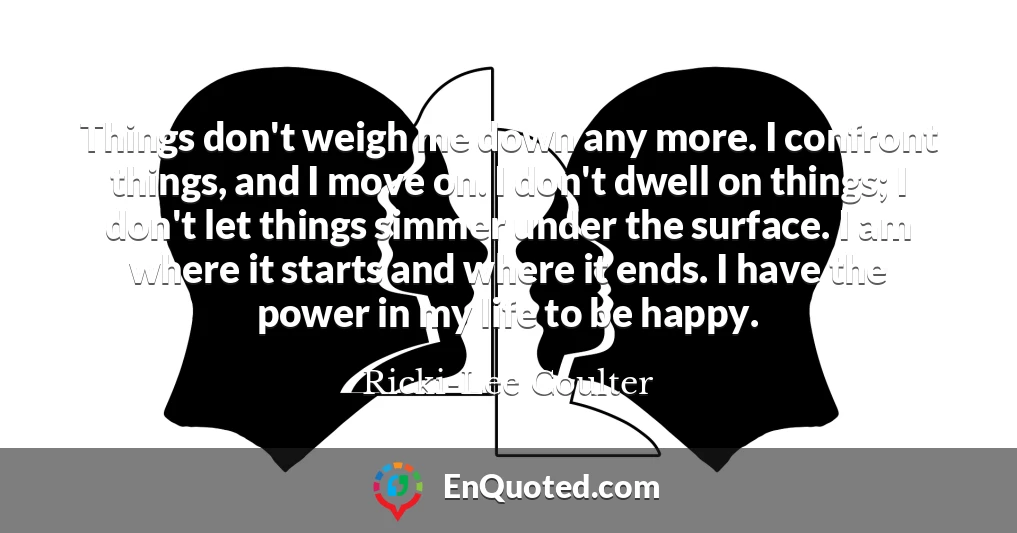 Things don't weigh me down any more. I confront things, and I move on. I don't dwell on things; I don't let things simmer under the surface. I am where it starts and where it ends. I have the power in my life to be happy.