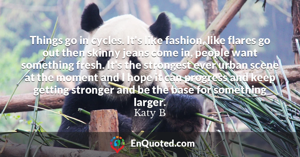 Things go in cycles. It's like fashion, like flares go out then skinny jeans come in, people want something fresh. It's the strongest ever urban scene at the moment and I hope it can progress and keep getting stronger and be the base for something larger.