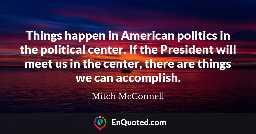Things happen in American politics in the political center. If the President will meet us in the center, there are things we can accomplish.