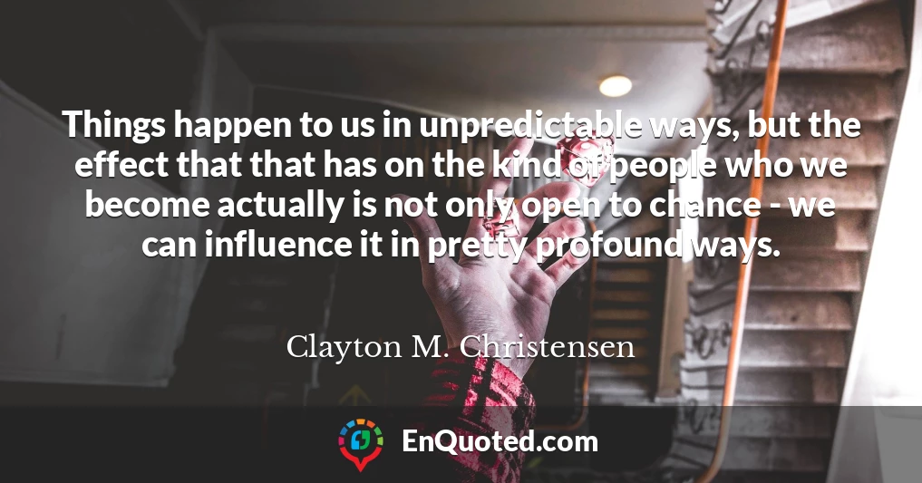 Things happen to us in unpredictable ways, but the effect that that has on the kind of people who we become actually is not only open to chance - we can influence it in pretty profound ways.