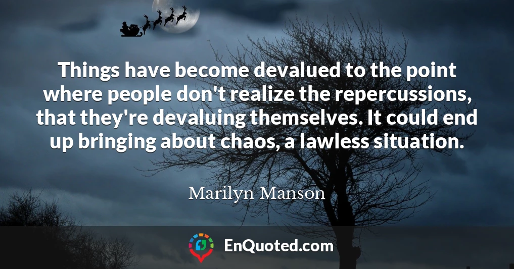 Things have become devalued to the point where people don't realize the repercussions, that they're devaluing themselves. It could end up bringing about chaos, a lawless situation.