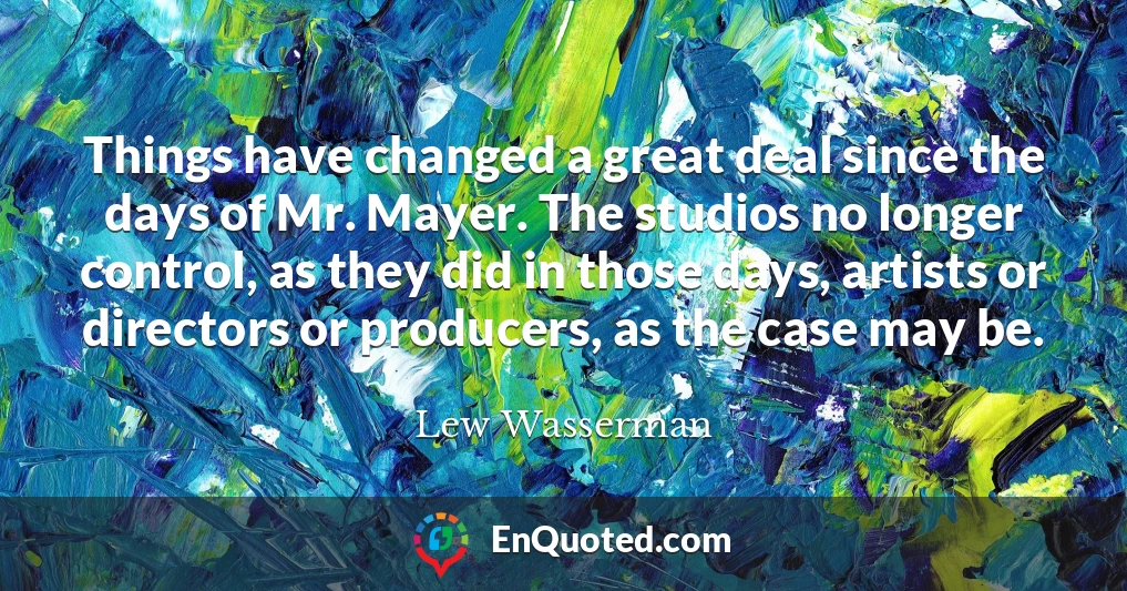 Things have changed a great deal since the days of Mr. Mayer. The studios no longer control, as they did in those days, artists or directors or producers, as the case may be.