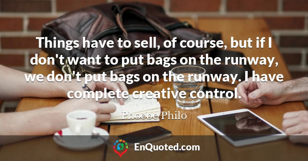 Things have to sell, of course, but if I don't want to put bags on the runway, we don't put bags on the runway. I have complete creative control.