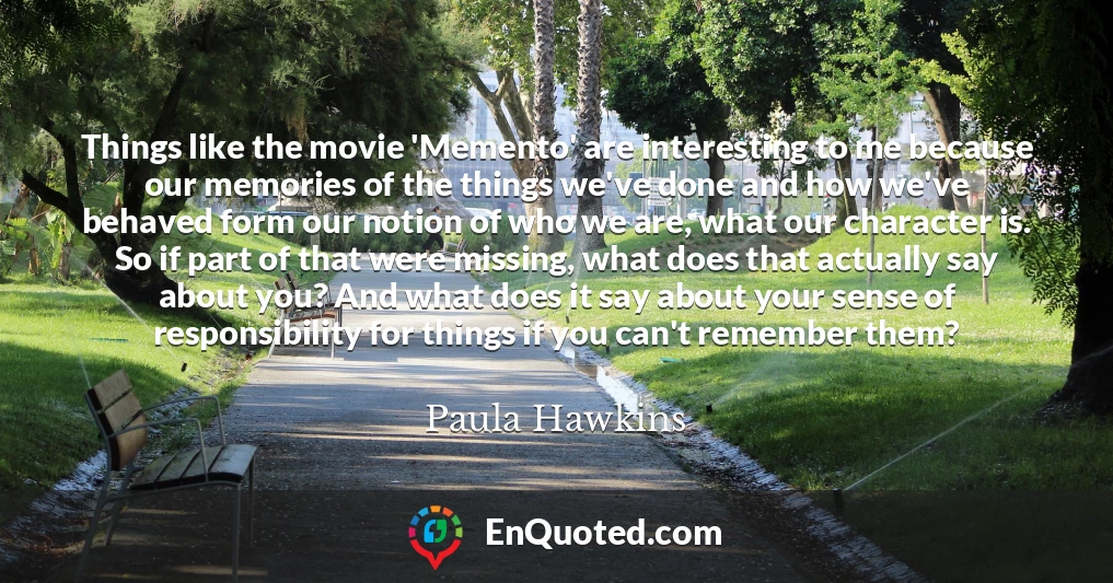 Things like the movie 'Memento' are interesting to me because our memories of the things we've done and how we've behaved form our notion of who we are, what our character is. So if part of that were missing, what does that actually say about you? And what does it say about your sense of responsibility for things if you can't remember them?