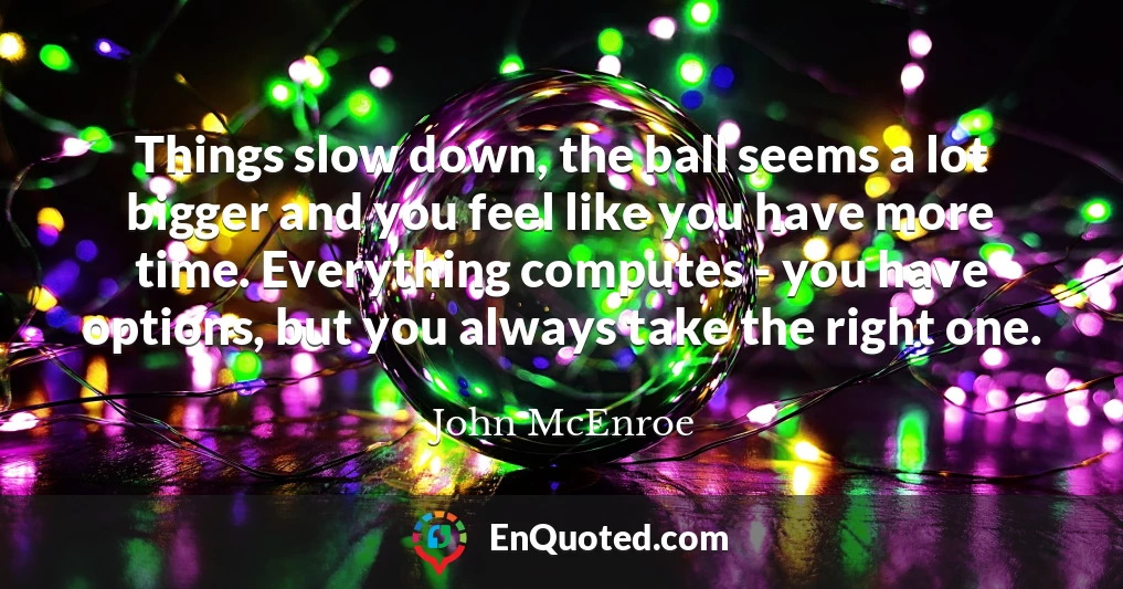 Things slow down, the ball seems a lot bigger and you feel like you have more time. Everything computes - you have options, but you always take the right one.