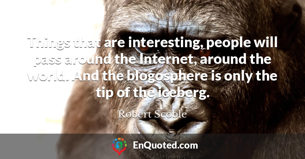 Things that are interesting, people will pass around the Internet, around the world. And the blogosphere is only the tip of the iceberg.