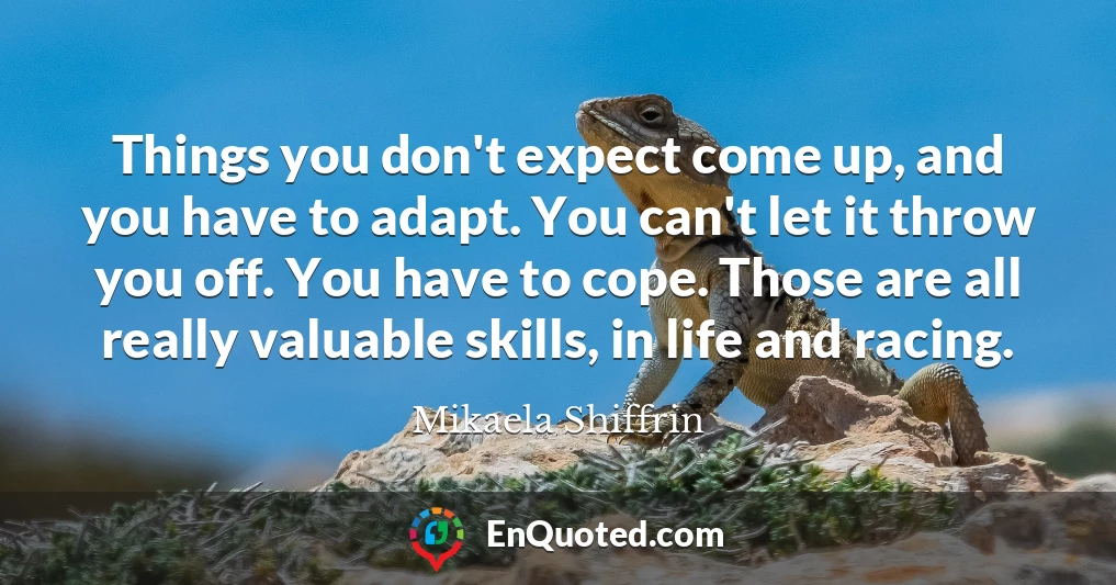 Things you don't expect come up, and you have to adapt. You can't let it throw you off. You have to cope. Those are all really valuable skills, in life and racing.