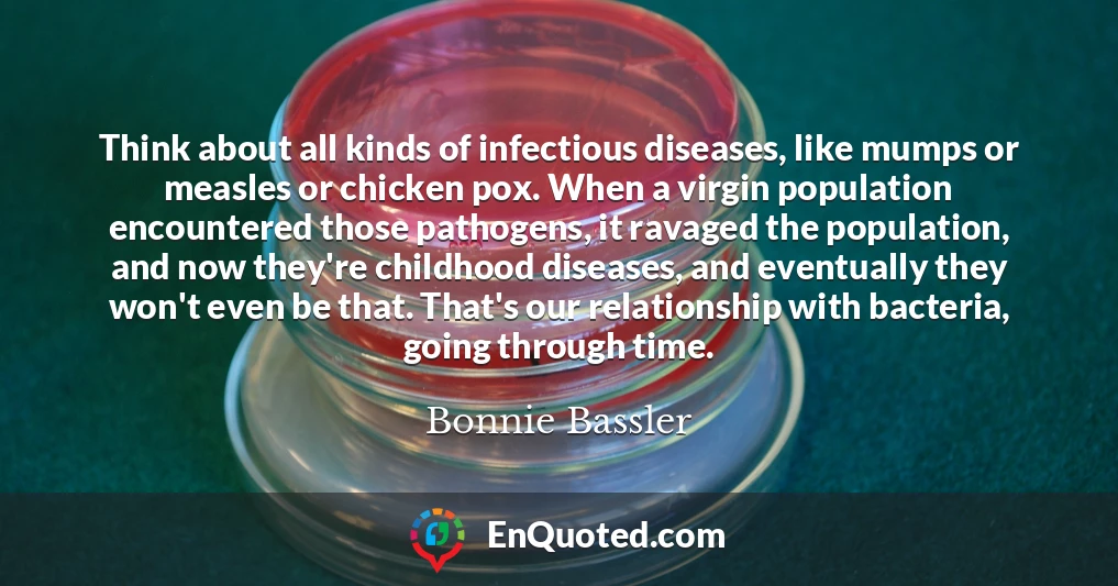 Think about all kinds of infectious diseases, like mumps or measles or chicken pox. When a virgin population encountered those pathogens, it ravaged the population, and now they're childhood diseases, and eventually they won't even be that. That's our relationship with bacteria, going through time.