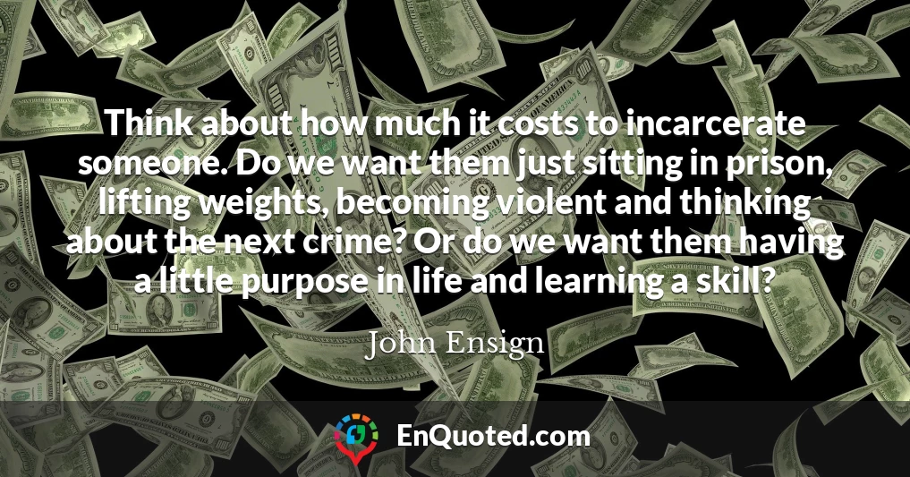 Think about how much it costs to incarcerate someone. Do we want them just sitting in prison, lifting weights, becoming violent and thinking about the next crime? Or do we want them having a little purpose in life and learning a skill?