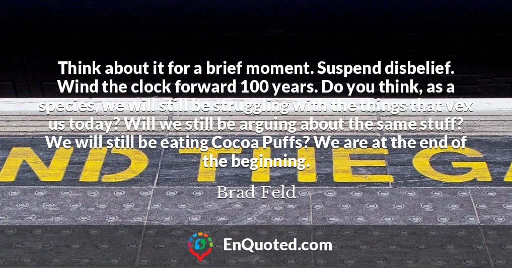 Think about it for a brief moment. Suspend disbelief. Wind the clock forward 100 years. Do you think, as a species, we will still be struggling with the things that vex us today? Will we still be arguing about the same stuff? We will still be eating Cocoa Puffs? We are at the end of the beginning.