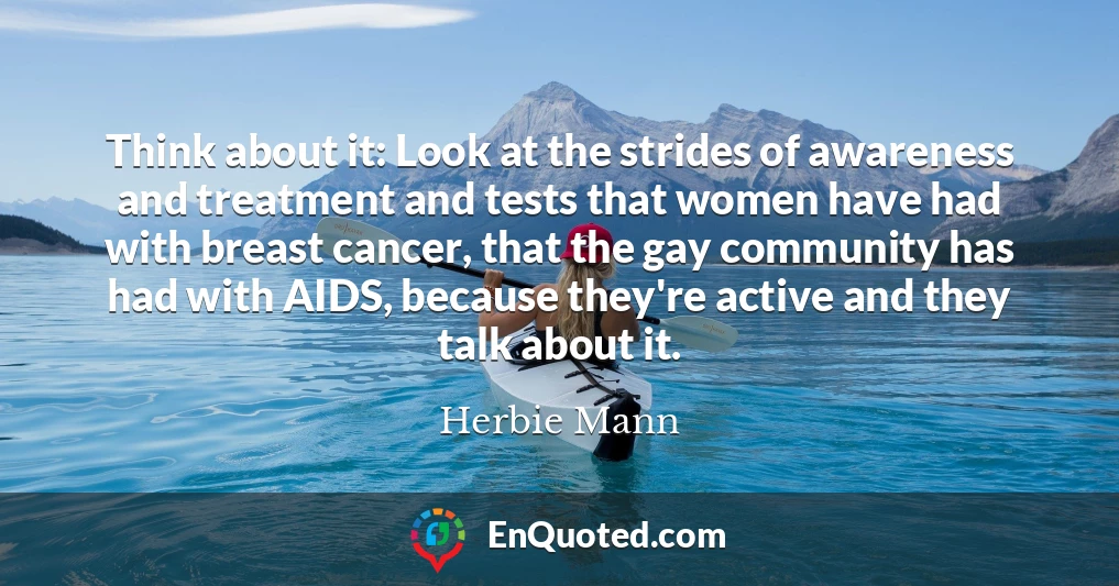Think about it: Look at the strides of awareness and treatment and tests that women have had with breast cancer, that the gay community has had with AIDS, because they're active and they talk about it.