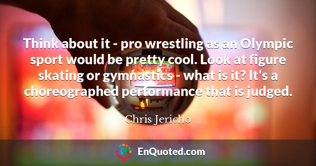Think about it - pro wrestling as an Olympic sport would be pretty cool. Look at figure skating or gymnastics - what is it? It's a choreographed performance that is judged.