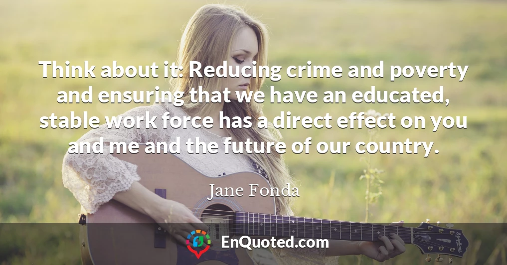 Think about it: Reducing crime and poverty and ensuring that we have an educated, stable work force has a direct effect on you and me and the future of our country.