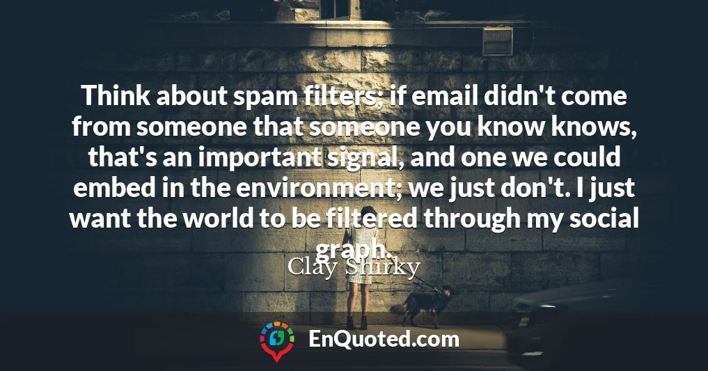Think about spam filters; if email didn't come from someone that someone you know knows, that's an important signal, and one we could embed in the environment; we just don't. I just want the world to be filtered through my social graph.