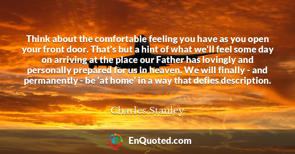 Think about the comfortable feeling you have as you open your front door. That's but a hint of what we'll feel some day on arriving at the place our Father has lovingly and personally prepared for us in heaven. We will finally - and permanently - be 'at home' in a way that defies description.