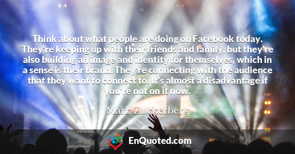 Think about what people are doing on Facebook today. They're keeping up with their friends and family, but they're also building an image and identity for themselves, which in a sense is their brand. They're connecting with the audience that they want to connect to. It's almost a disadvantage if you're not on it now.
