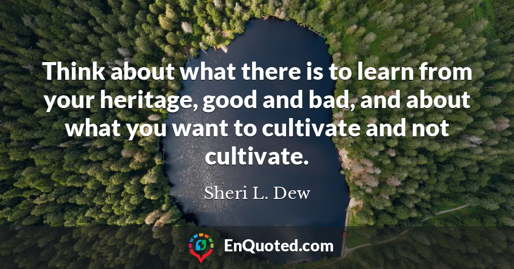 Think about what there is to learn from your heritage, good and bad, and about what you want to cultivate and not cultivate.