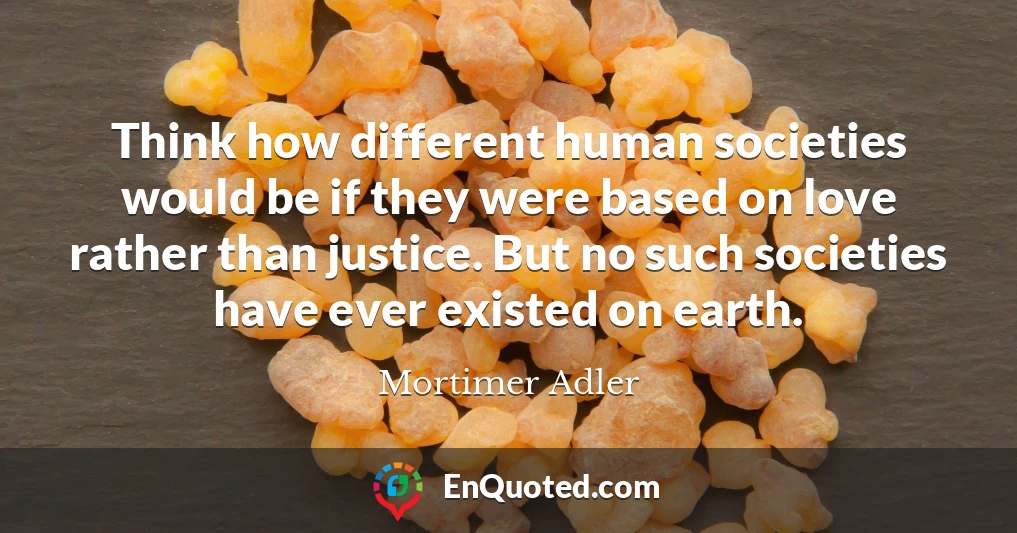 Think how different human societies would be if they were based on love rather than justice. But no such societies have ever existed on earth.