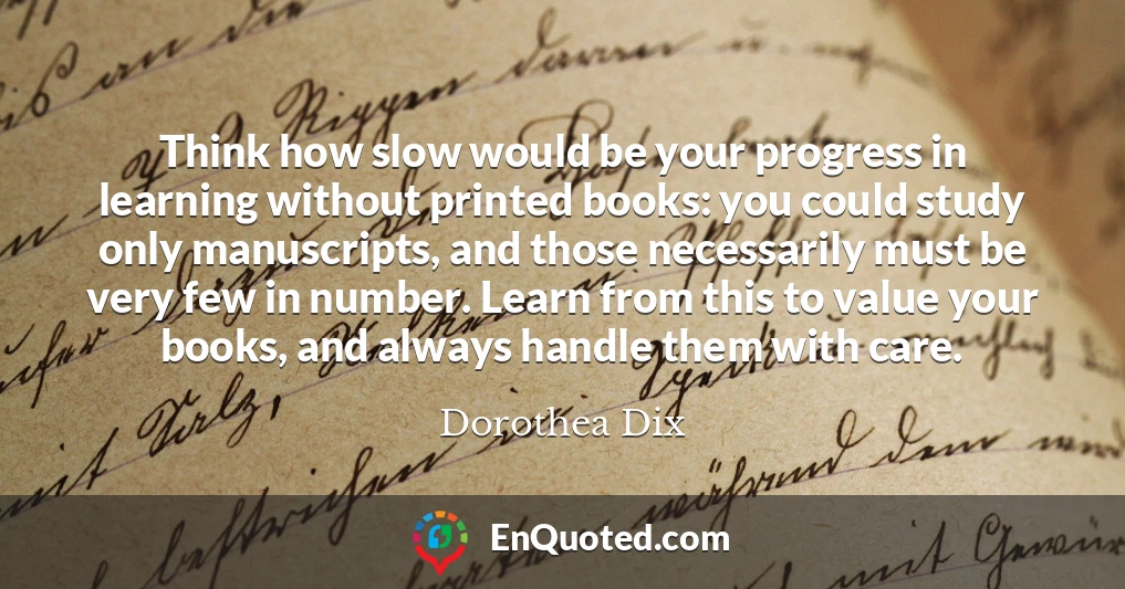 Think how slow would be your progress in learning without printed books: you could study only manuscripts, and those necessarily must be very few in number. Learn from this to value your books, and always handle them with care.