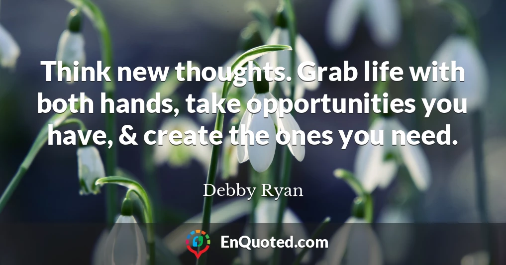 Think new thoughts. Grab life with both hands, take opportunities you have, & create the ones you need.
