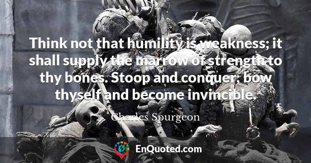 Think not that humility is weakness; it shall supply the marrow of strength to thy bones. Stoop and conquer; bow thyself and become invincible.