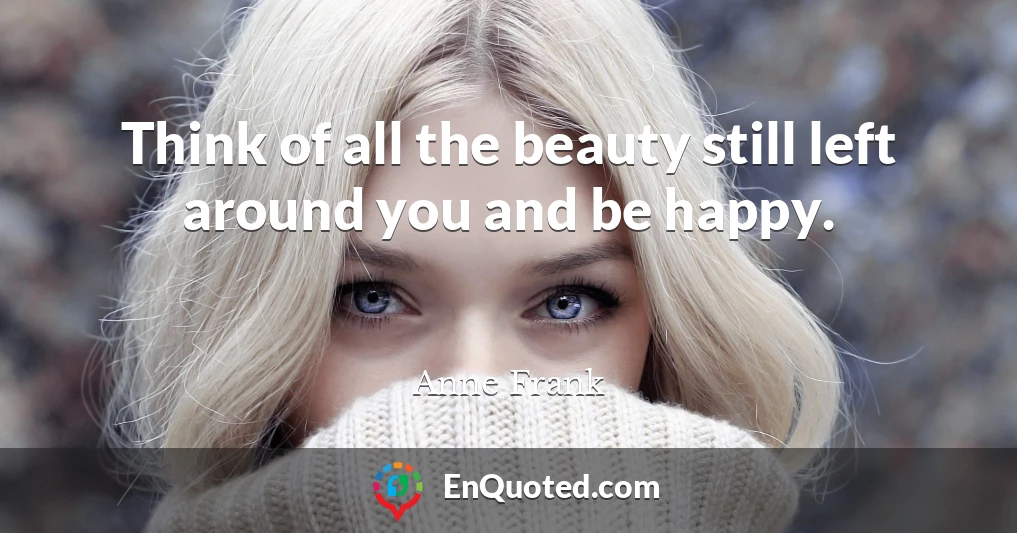 Think of all the beauty still left around you and be happy.