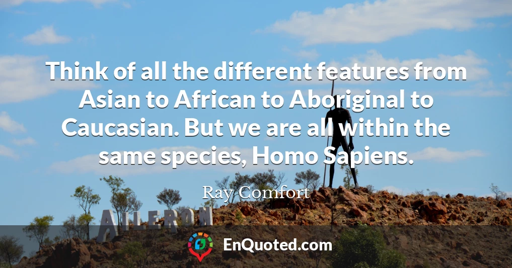 Think of all the different features from Asian to African to Aboriginal to Caucasian. But we are all within the same species, Homo Sapiens.