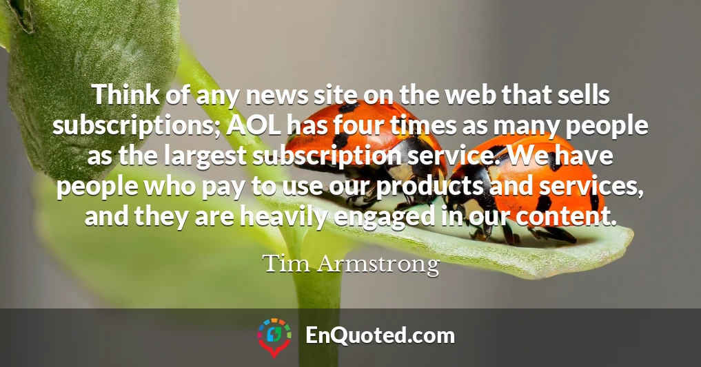 Think of any news site on the web that sells subscriptions; AOL has four times as many people as the largest subscription service. We have people who pay to use our products and services, and they are heavily engaged in our content.