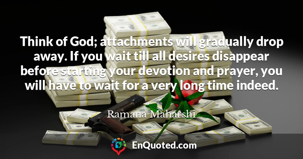 Think of God; attachments will gradually drop away. If you wait till all desires disappear before starting your devotion and prayer, you will have to wait for a very long time indeed.