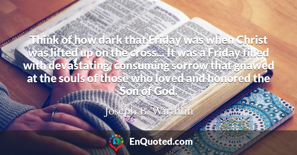 Think of how dark that Friday was when Christ was lifted up on the cross... It was a Friday filled with devastating, consuming sorrow that gnawed at the souls of those who loved and honored the Son of God.
