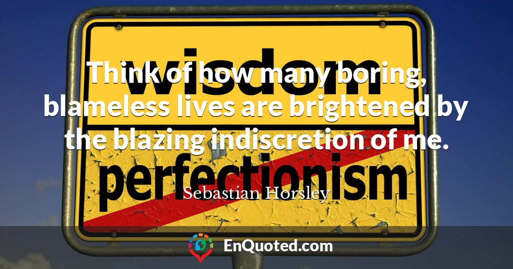 Think of how many boring, blameless lives are brightened by the blazing indiscretion of me.