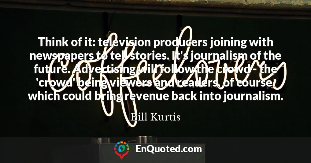 Think of it: television producers joining with newspapers to tell stories. It's journalism of the future. Advertising will follow the crowd - the 'crowd' being viewers and readers, of course, which could bring revenue back into journalism.
