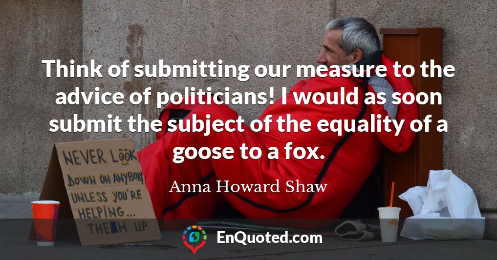 Think of submitting our measure to the advice of politicians! I would as soon submit the subject of the equality of a goose to a fox.