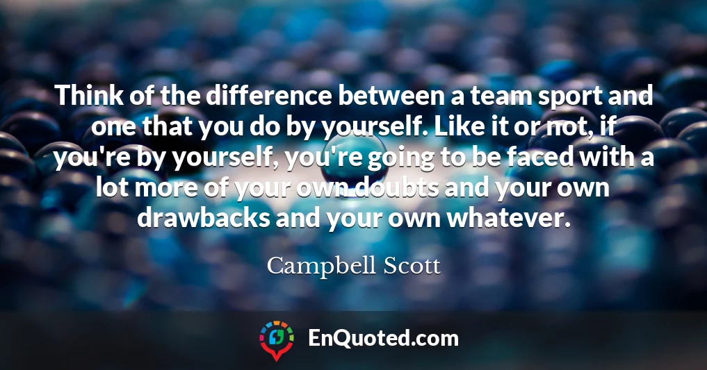 Think of the difference between a team sport and one that you do by yourself. Like it or not, if you're by yourself, you're going to be faced with a lot more of your own doubts and your own drawbacks and your own whatever.