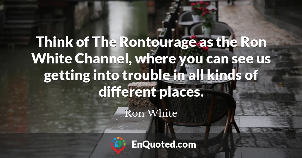 Think of The Rontourage as the Ron White Channel, where you can see us getting into trouble in all kinds of different places.