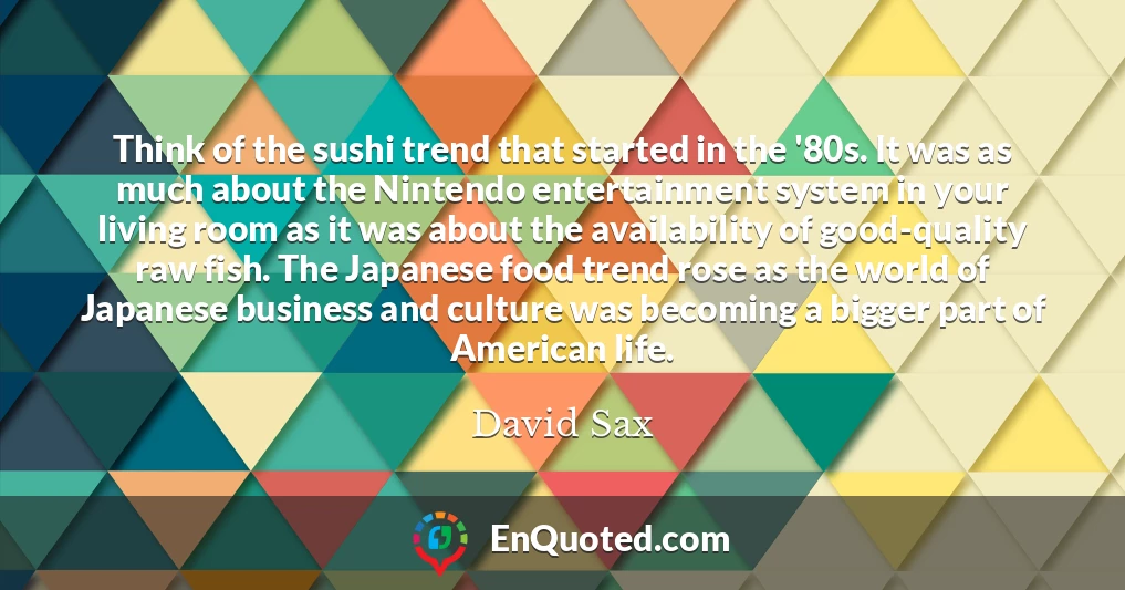 Think of the sushi trend that started in the '80s. It was as much about the Nintendo entertainment system in your living room as it was about the availability of good-quality raw fish. The Japanese food trend rose as the world of Japanese business and culture was becoming a bigger part of American life.