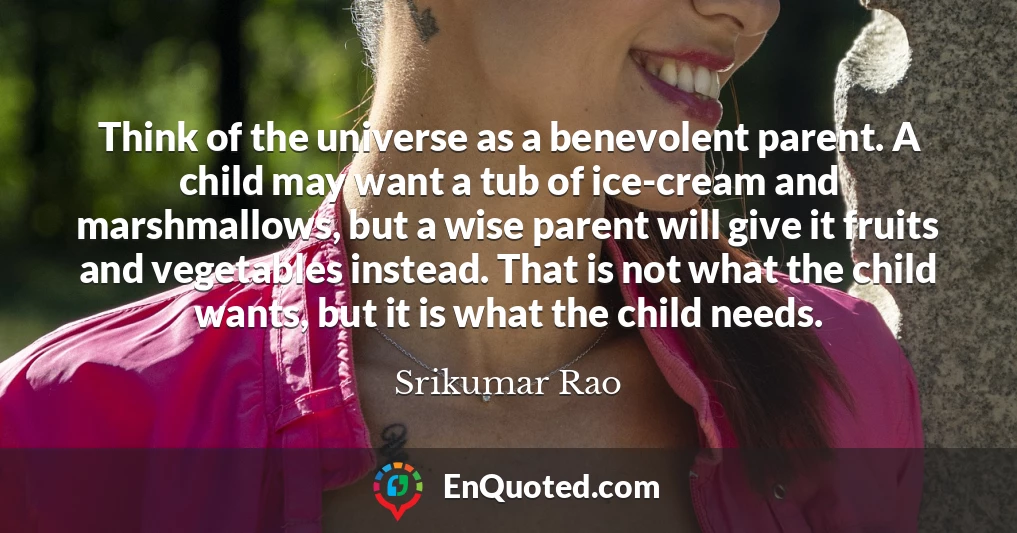 Think of the universe as a benevolent parent. A child may want a tub of ice-cream and marshmallows, but a wise parent will give it fruits and vegetables instead. That is not what the child wants, but it is what the child needs.