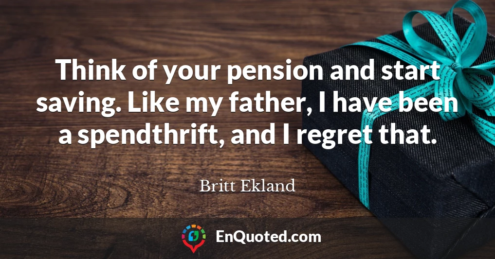 Think of your pension and start saving. Like my father, I have been a spendthrift, and I regret that.