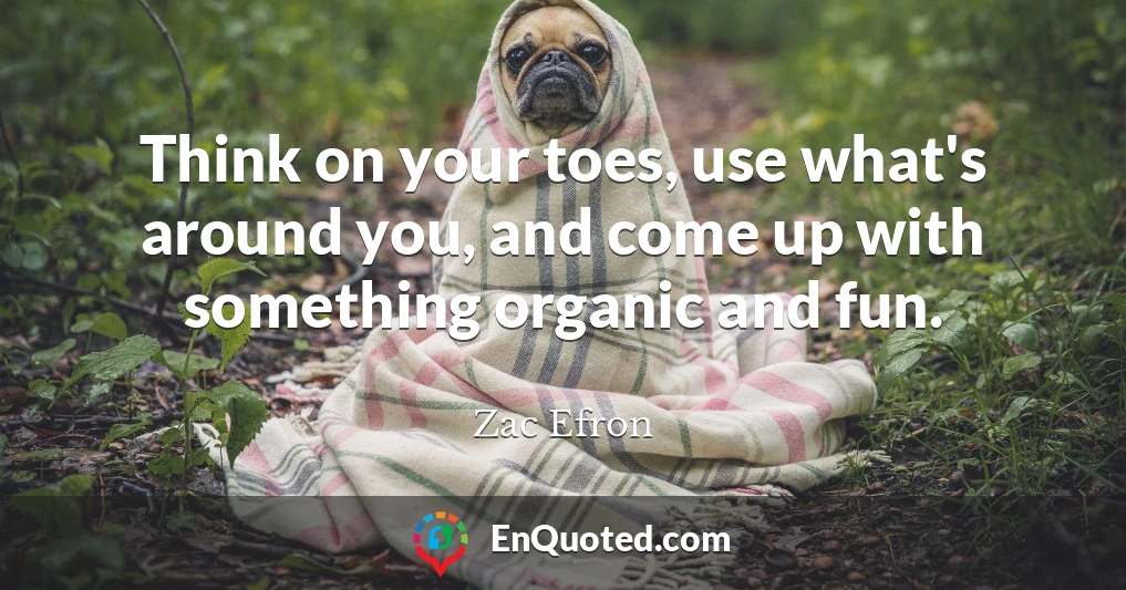 Think on your toes, use what's around you, and come up with something organic and fun.