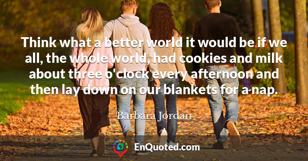 Think what a better world it would be if we all, the whole world, had cookies and milk about three o'clock every afternoon and then lay down on our blankets for a nap.