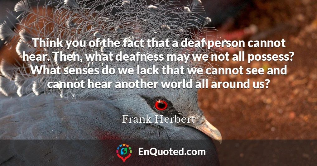 Think you of the fact that a deaf person cannot hear. Then, what deafness may we not all possess? What senses do we lack that we cannot see and cannot hear another world all around us?