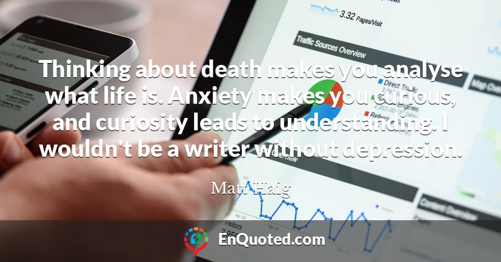 Thinking about death makes you analyse what life is. Anxiety makes you curious, and curiosity leads to understanding. I wouldn't be a writer without depression.