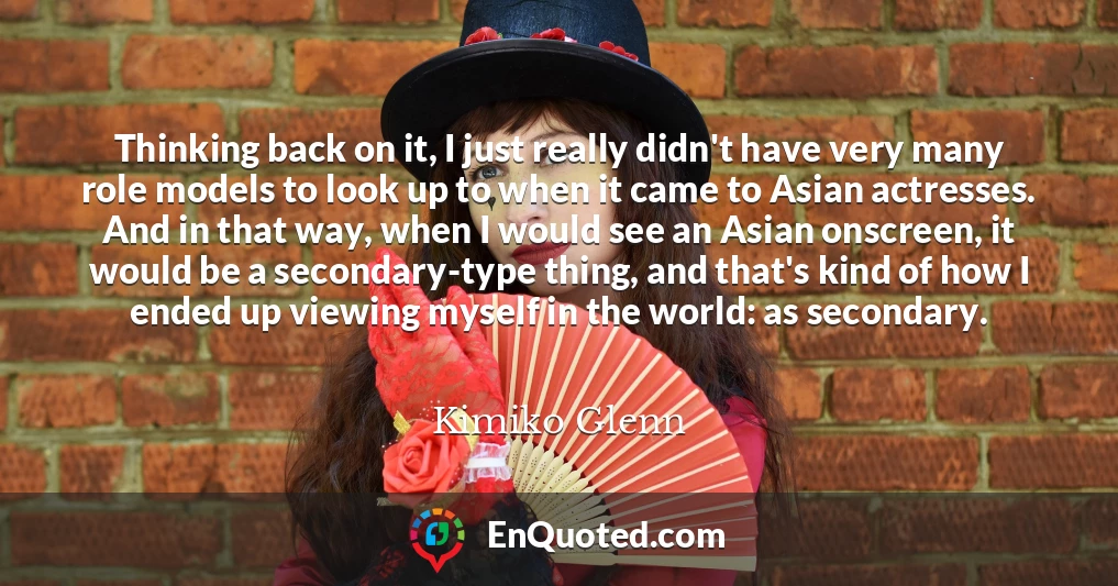 Thinking back on it, I just really didn't have very many role models to look up to when it came to Asian actresses. And in that way, when I would see an Asian onscreen, it would be a secondary-type thing, and that's kind of how I ended up viewing myself in the world: as secondary.