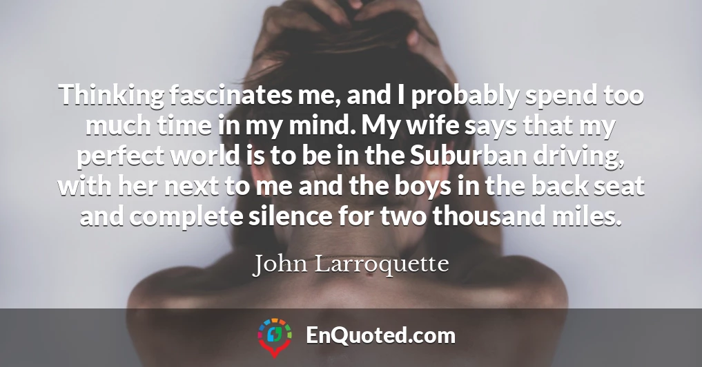 Thinking fascinates me, and I probably spend too much time in my mind. My wife says that my perfect world is to be in the Suburban driving, with her next to me and the boys in the back seat and complete silence for two thousand miles.