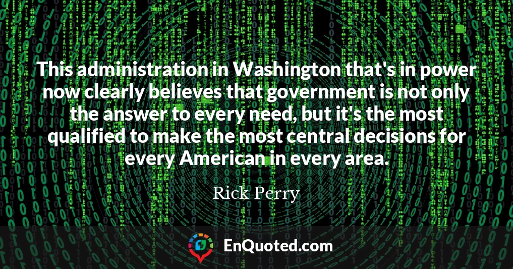 This administration in Washington that's in power now clearly believes that government is not only the answer to every need, but it's the most qualified to make the most central decisions for every American in every area.
