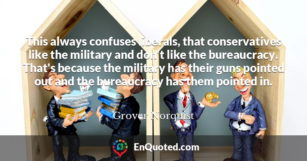This always confuses liberals, that conservatives like the military and don't like the bureaucracy. That's because the military has their guns pointed out and the bureaucracy has them pointed in.
