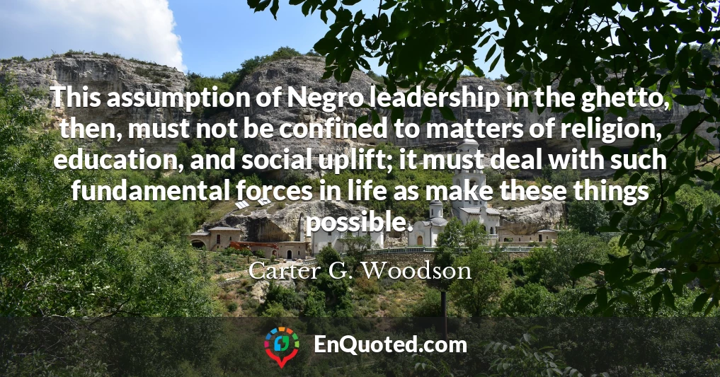 This assumption of Negro leadership in the ghetto, then, must not be confined to matters of religion, education, and social uplift; it must deal with such fundamental forces in life as make these things possible.